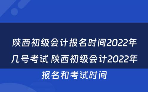 陕西初级会计报名时间2022年几号考试 陕西初级会计2022年报名和考试时间