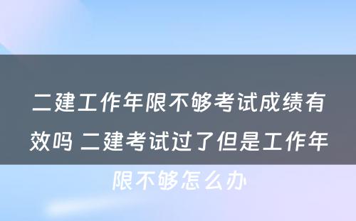 二建工作年限不够考试成绩有效吗 二建考试过了但是工作年限不够怎么办