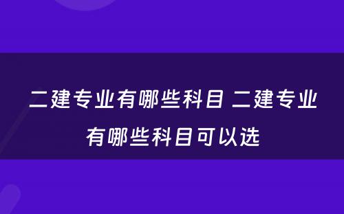 二建专业有哪些科目 二建专业有哪些科目可以选