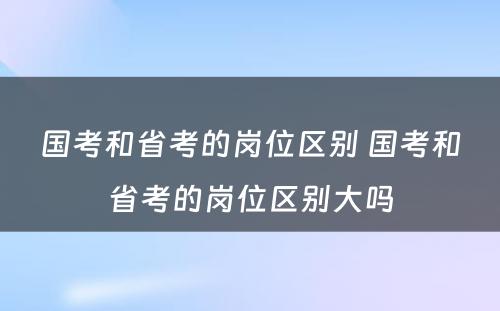 国考和省考的岗位区别 国考和省考的岗位区别大吗