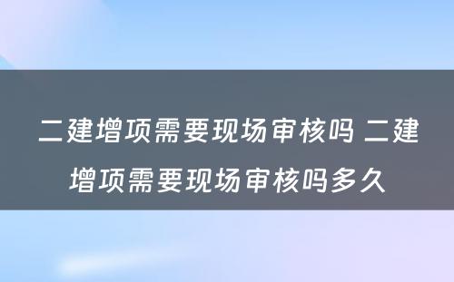 二建增项需要现场审核吗 二建增项需要现场审核吗多久