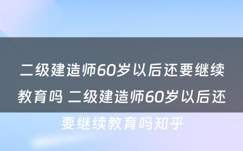 二级建造师60岁以后还要继续教育吗 二级建造师60岁以后还要继续教育吗知乎