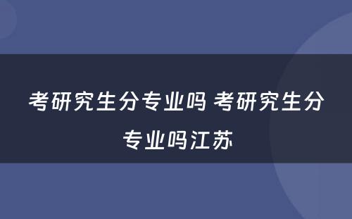 考研究生分专业吗 考研究生分专业吗江苏