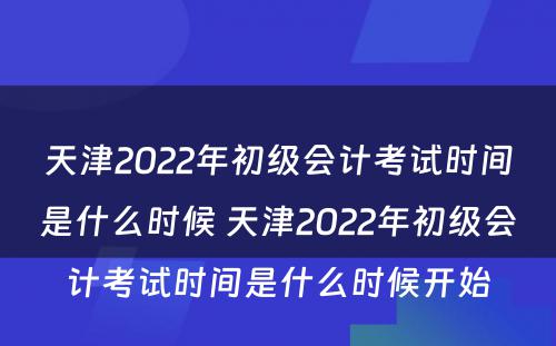 天津2022年初级会计考试时间是什么时候 天津2022年初级会计考试时间是什么时候开始