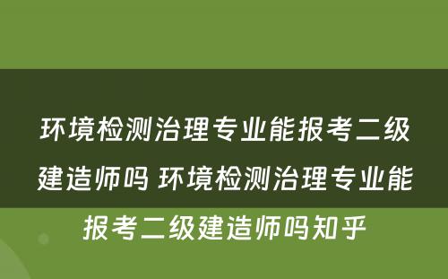 环境检测治理专业能报考二级建造师吗 环境检测治理专业能报考二级建造师吗知乎