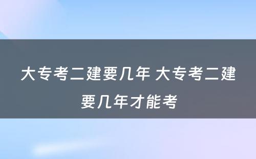 大专考二建要几年 大专考二建要几年才能考