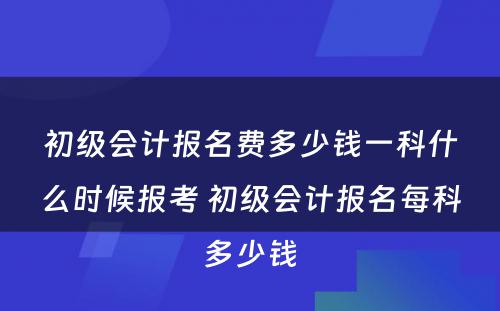 初级会计报名费多少钱一科什么时候报考 初级会计报名每科多少钱