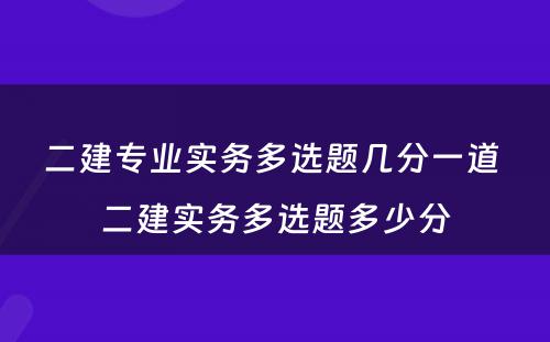 二建专业实务多选题几分一道 二建实务多选题多少分