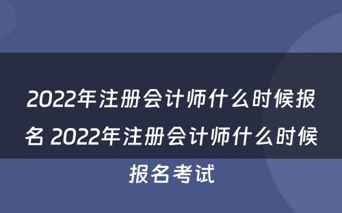 2022年注册会计师什么时候报名 2022年注册会计师什么时候报名考试