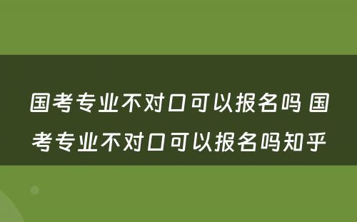 国考专业不对口可以报名吗 国考专业不对口可以报名吗知乎