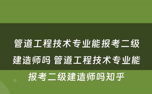 管道工程技术专业能报考二级建造师吗 管道工程技术专业能报考二级建造师吗知乎