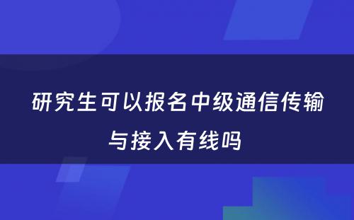 研究生可以报名中级通信传输与接入有线吗 