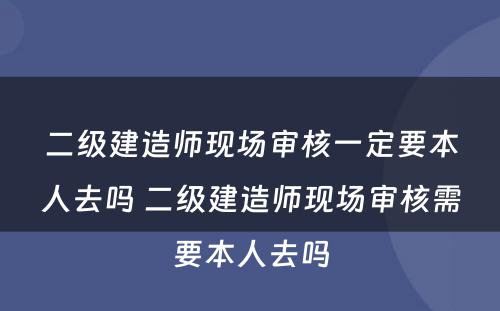 二级建造师现场审核一定要本人去吗 二级建造师现场审核需要本人去吗