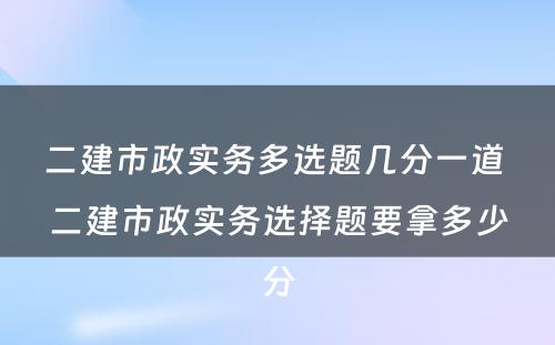 二建市政实务多选题几分一道 二建市政实务选择题要拿多少分