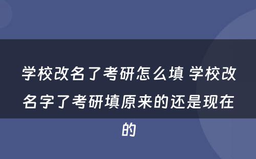 学校改名了考研怎么填 学校改名字了考研填原来的还是现在的