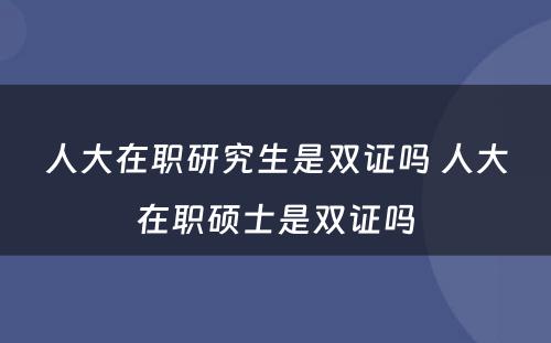 人大在职研究生是双证吗 人大在职硕士是双证吗