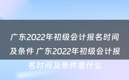 广东2022年初级会计报名时间及条件 广东2022年初级会计报名时间及条件是什么