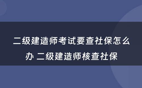 二级建造师考试要查社保怎么办 二级建造师核查社保