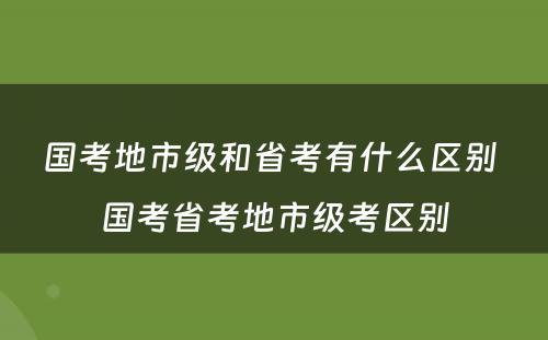 国考地市级和省考有什么区别 国考省考地市级考区别