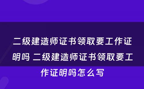 二级建造师证书领取要工作证明吗 二级建造师证书领取要工作证明吗怎么写