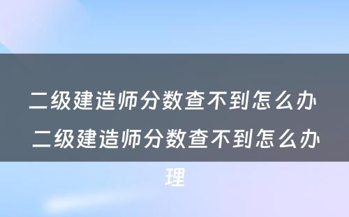 二级建造师分数查不到怎么办 二级建造师分数查不到怎么办理