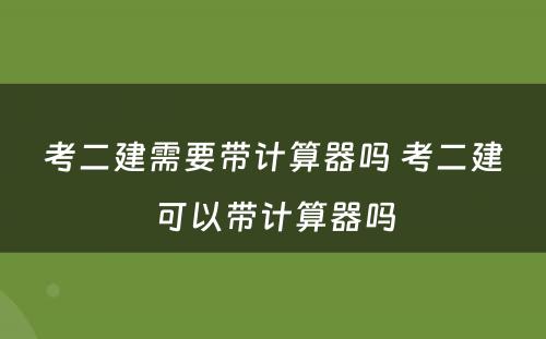 考二建需要带计算器吗 考二建可以带计算器吗