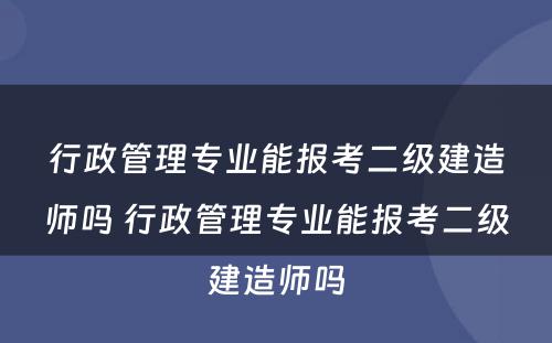 行政管理专业能报考二级建造师吗 行政管理专业能报考二级建造师吗