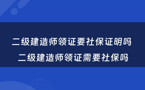 二级建造师领证要社保证明吗 二级建造师领证需要社保吗