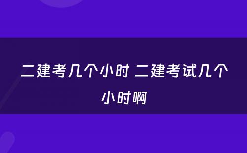 二建考几个小时 二建考试几个小时啊