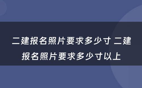 二建报名照片要求多少寸 二建报名照片要求多少寸以上