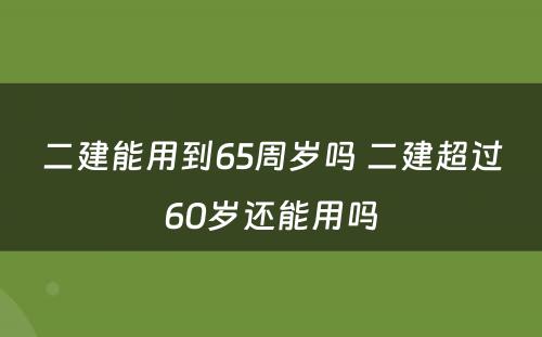 二建能用到65周岁吗 二建超过60岁还能用吗