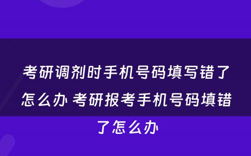 考研调剂时手机号码填写错了怎么办 考研报考手机号码填错了怎么办