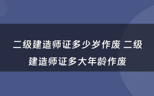 二级建造师证多少岁作废 二级建造师证多大年龄作废