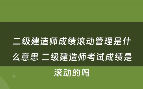 二级建造师成绩滚动管理是什么意思 二级建造师考试成绩是滚动的吗