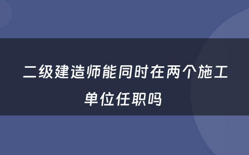 二级建造师能同时在两个施工单位任职吗 