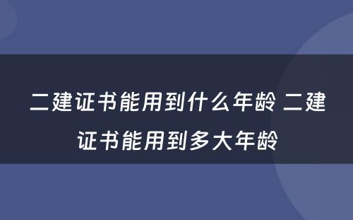 二建证书能用到什么年龄 二建证书能用到多大年龄