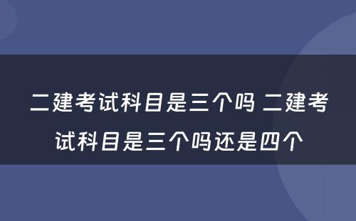 二建考试科目是三个吗 二建考试科目是三个吗还是四个