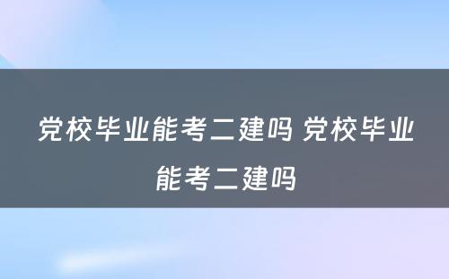 党校毕业能考二建吗 党校毕业能考二建吗