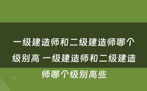 一级建造师和二级建造师哪个级别高 一级建造师和二级建造师哪个级别高些