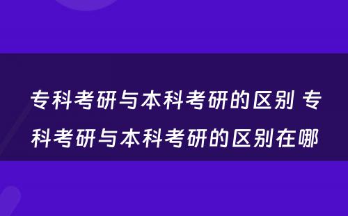 专科考研与本科考研的区别 专科考研与本科考研的区别在哪