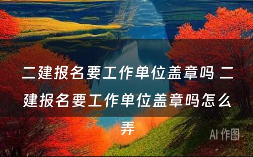 二建报名要工作单位盖章吗 二建报名要工作单位盖章吗怎么弄