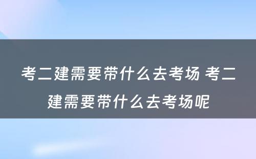 考二建需要带什么去考场 考二建需要带什么去考场呢