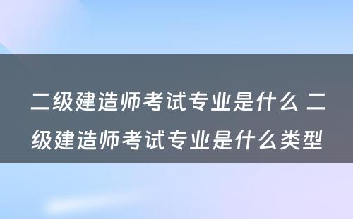 二级建造师考试专业是什么 二级建造师考试专业是什么类型