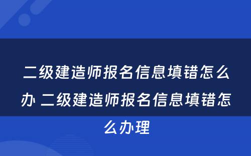 二级建造师报名信息填错怎么办 二级建造师报名信息填错怎么办理