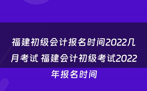 福建初级会计报名时间2022几月考试 福建会计初级考试2022年报名时间