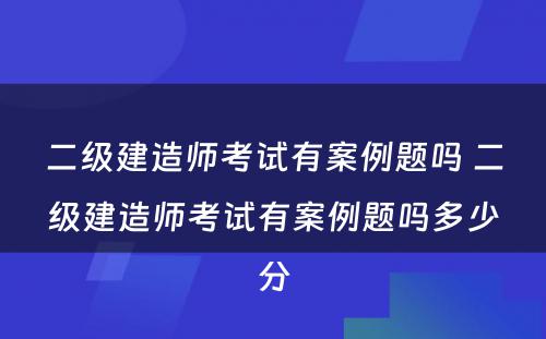 二级建造师考试有案例题吗 二级建造师考试有案例题吗多少分