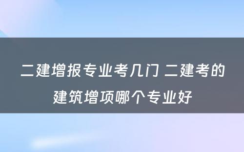 二建增报专业考几门 二建考的建筑增项哪个专业好