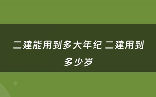 二建能用到多大年纪 二建用到多少岁