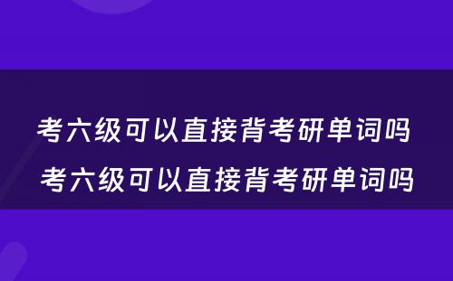 考六级可以直接背考研单词吗 考六级可以直接背考研单词吗