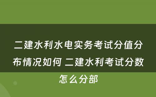 二建水利水电实务考试分值分布情况如何 二建水利考试分数怎么分部